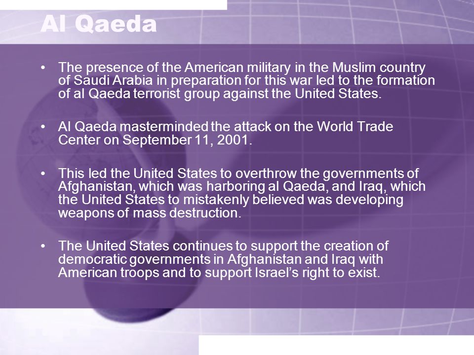 Al Qaeda The presence of the American military in the Muslim country of Saudi Arabia in preparation for this war led to the formation of al Qaeda terrorist group against the United States.