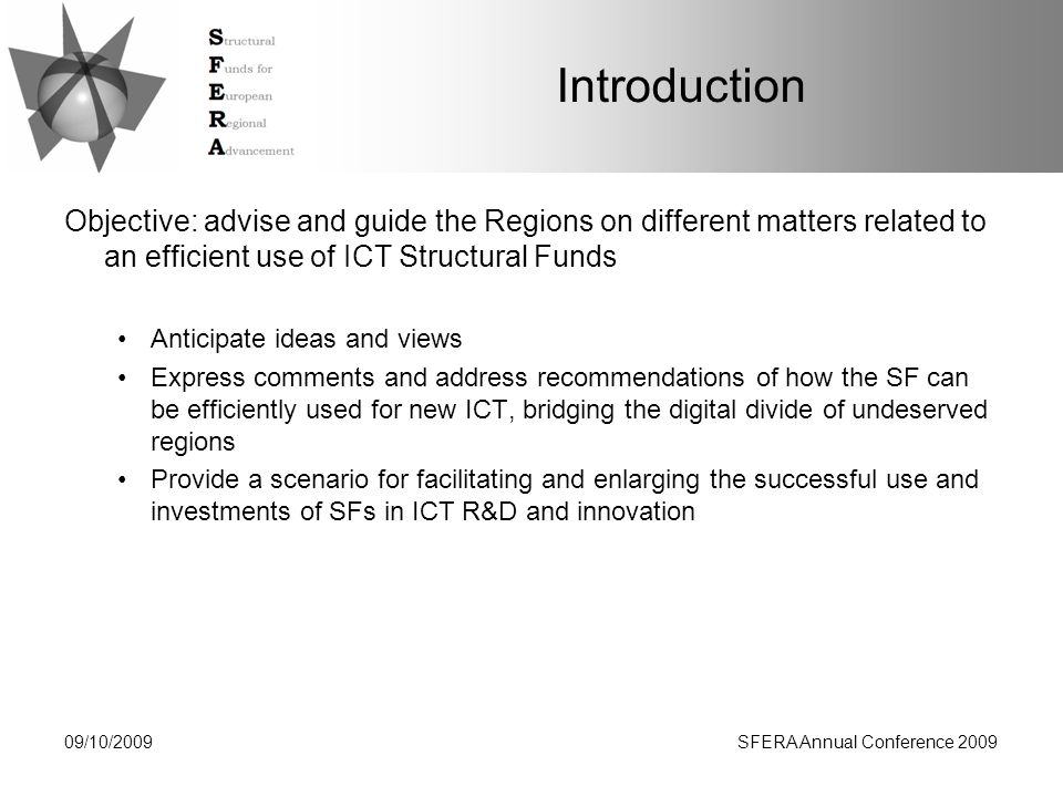 09/10/2009SFERA Annual Conference 2009 Introduction Objective: advise and guide the Regions on different matters related to an efficient use of ICT Structural Funds Anticipate ideas and views Express comments and address recommendations of how the SF can be efficiently used for new ICT, bridging the digital divide of undeserved regions Provide a scenario for facilitating and enlarging the successful use and investments of SFs in ICT R&D and innovation