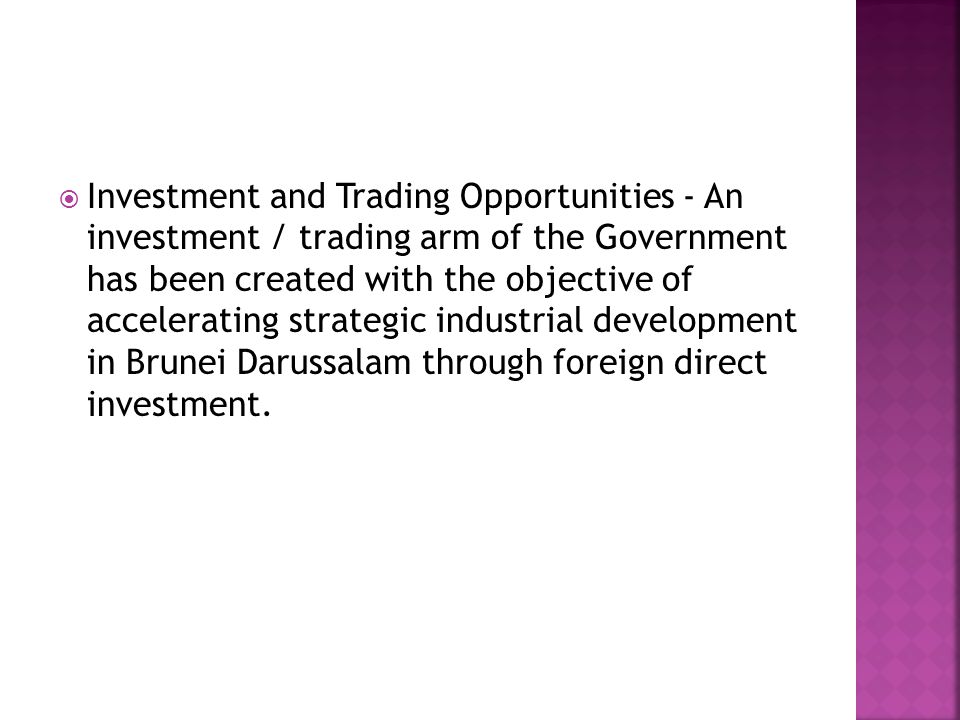  Investment and Trading Opportunities - An investment / trading arm of the Government has been created with the objective of accelerating strategic industrial development in Brunei Darussalam through foreign direct investment.