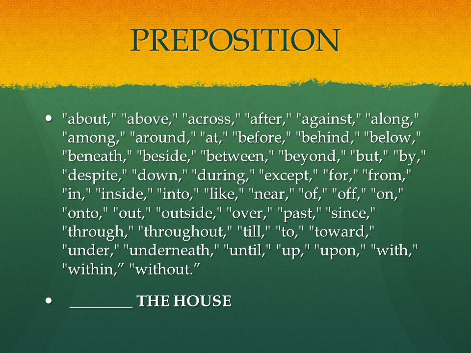 PREPOSITION about, above, across, after, against, along, among, around, at, before, behind, below, beneath, beside, between, beyond, but, by, despite, down, during, except, for, from, in, inside, into, like, near, of, off, on, onto, out, outside, over, past, since, through, throughout, till, to, toward, under, underneath, until, up, upon, with, within, without. about, above, across, after, against, along, among, around, at, before, behind, below, beneath, beside, between, beyond, but, by, despite, down, during, except, for, from, in, inside, into, like, near, of, off, on, onto, out, outside, over, past, since, through, throughout, till, to, toward, under, underneath, until, up, upon, with, within, without. ________ THE HOUSE ________ THE HOUSE