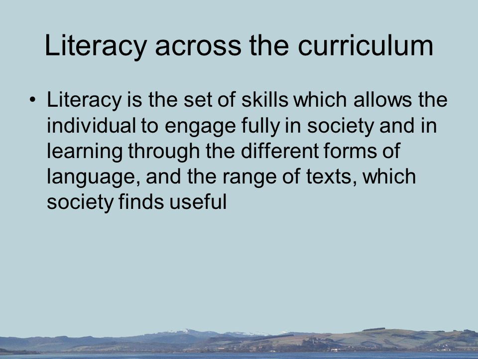 Literacy across the curriculum Literacy is the set of skills which allows the individual to engage fully in society and in learning through the different forms of language, and the range of texts, which society finds useful