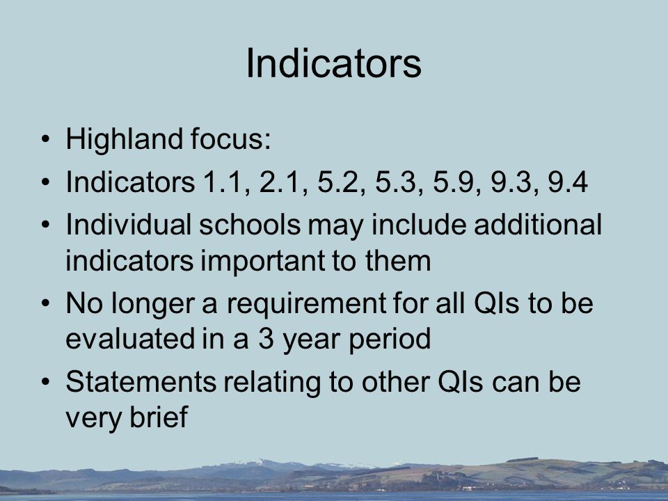 Indicators Highland focus: Indicators 1.1, 2.1, 5.2, 5.3, 5.9, 9.3, 9.4 Individual schools may include additional indicators important to them No longer a requirement for all QIs to be evaluated in a 3 year period Statements relating to other QIs can be very brief