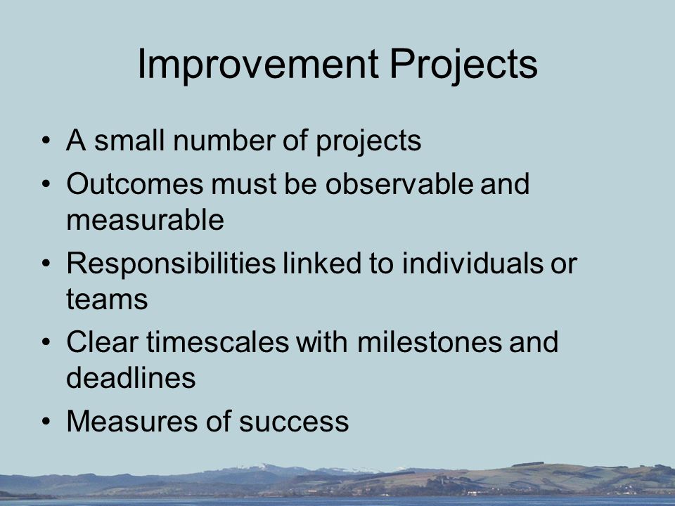 Improvement Projects A small number of projects Outcomes must be observable and measurable Responsibilities linked to individuals or teams Clear timescales with milestones and deadlines Measures of success