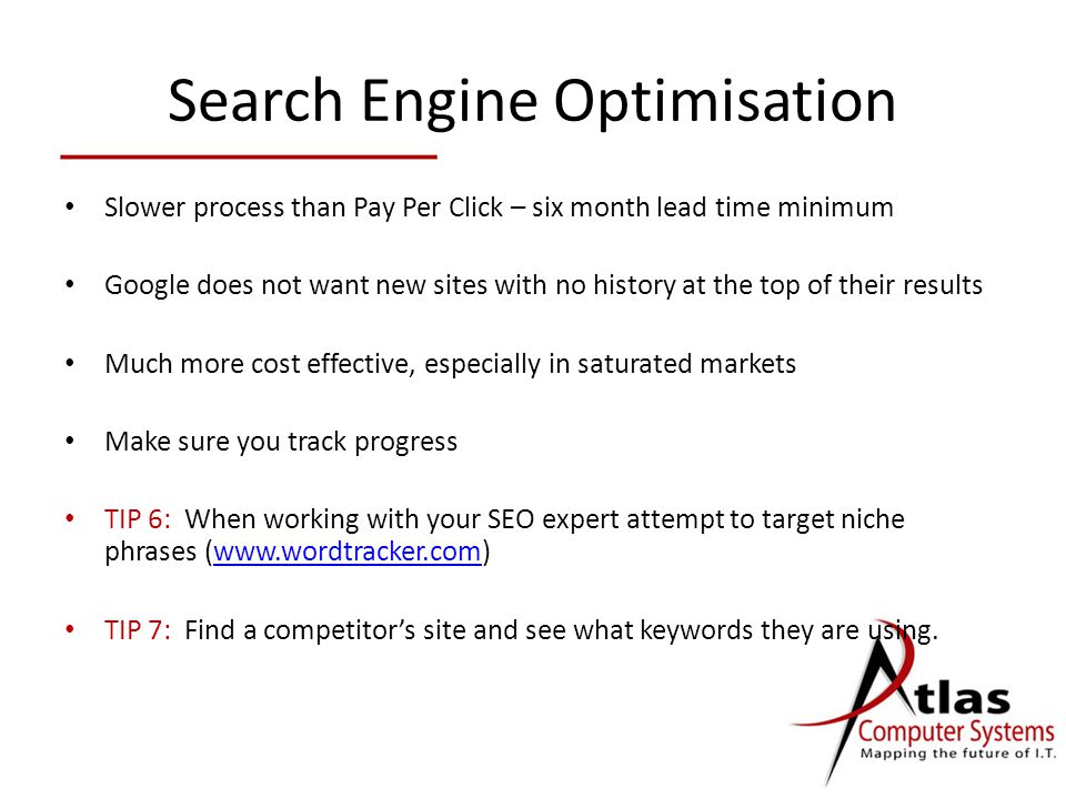 Search Engine Optimisation Slower process than Pay Per Click – six month lead time minimum Google does not want new sites with no history at the top of their results Much more cost effective, especially in saturated markets Make sure you track progress TIP 6: When working with your SEO expert attempt to target niche phrases (  TIP 7: Find a competitor’s site and see what keywords they are using.