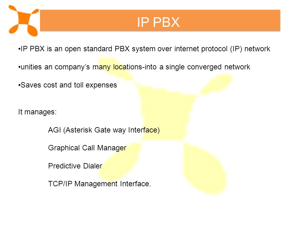 IP PBX IP PBX is an open standard PBX system over internet protocol (IP) network unities an company’s many locations-into a single converged network Saves cost and toll expenses It manages: AGI (Asterisk Gate way Interface) Graphical Call Manager Predictive Dialer TCP/IP Management Interface.
