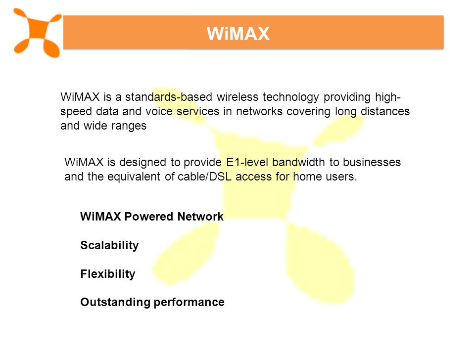 WiMAX WiMAX is a standards-based wireless technology providing high- speed data and voice services in networks covering long distances and wide ranges WiMAX is designed to provide E1-level bandwidth to businesses and the equivalent of cable/DSL access for home users.