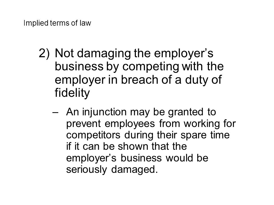 2)Not damaging the employer’s business by competing with the employer in breach of a duty of fidelity –An injunction may be granted to prevent employees from working for competitors during their spare time if it can be shown that the employer’s business would be seriously damaged.