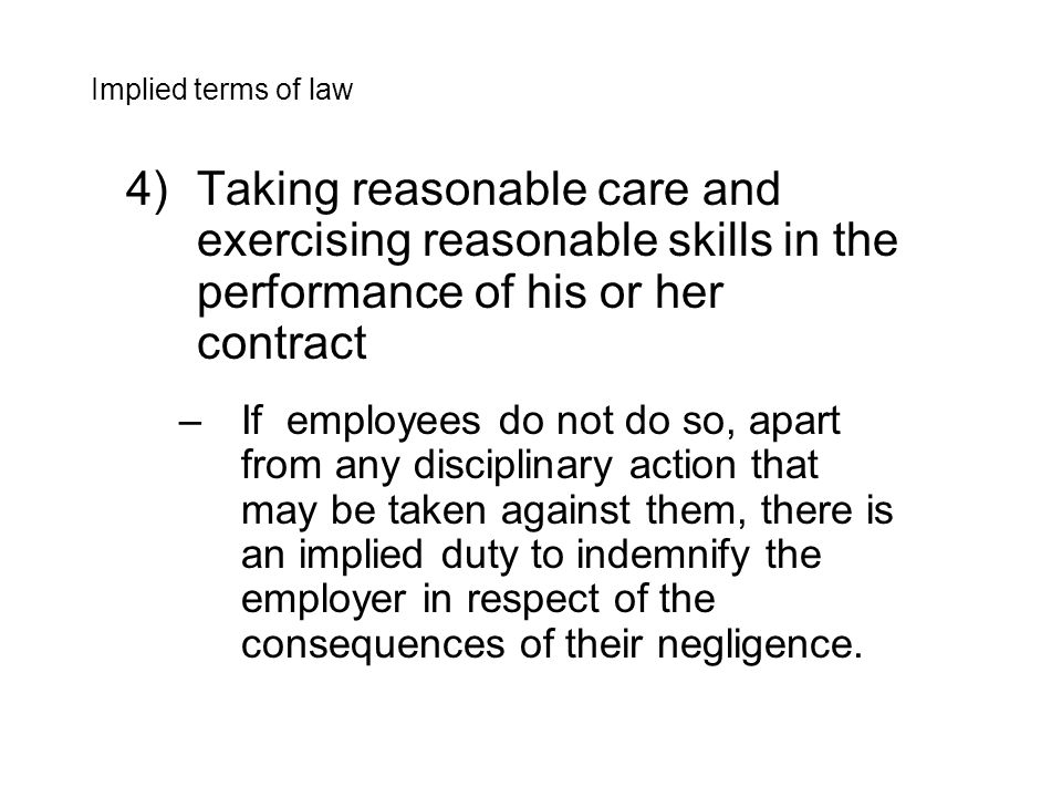 4)Taking reasonable care and exercising reasonable skills in the performance of his or her contract –If employees do not do so, apart from any disciplinary action that may be taken against them, there is an implied duty to indemnify the employer in respect of the consequences of their negligence.