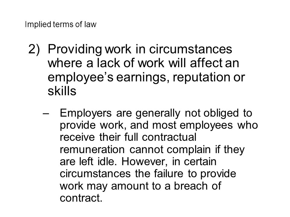 2)Providing work in circumstances where a lack of work will affect an employee’s earnings, reputation or skills –Employers are generally not obliged to provide work, and most employees who receive their full contractual remuneration cannot complain if they are left idle.