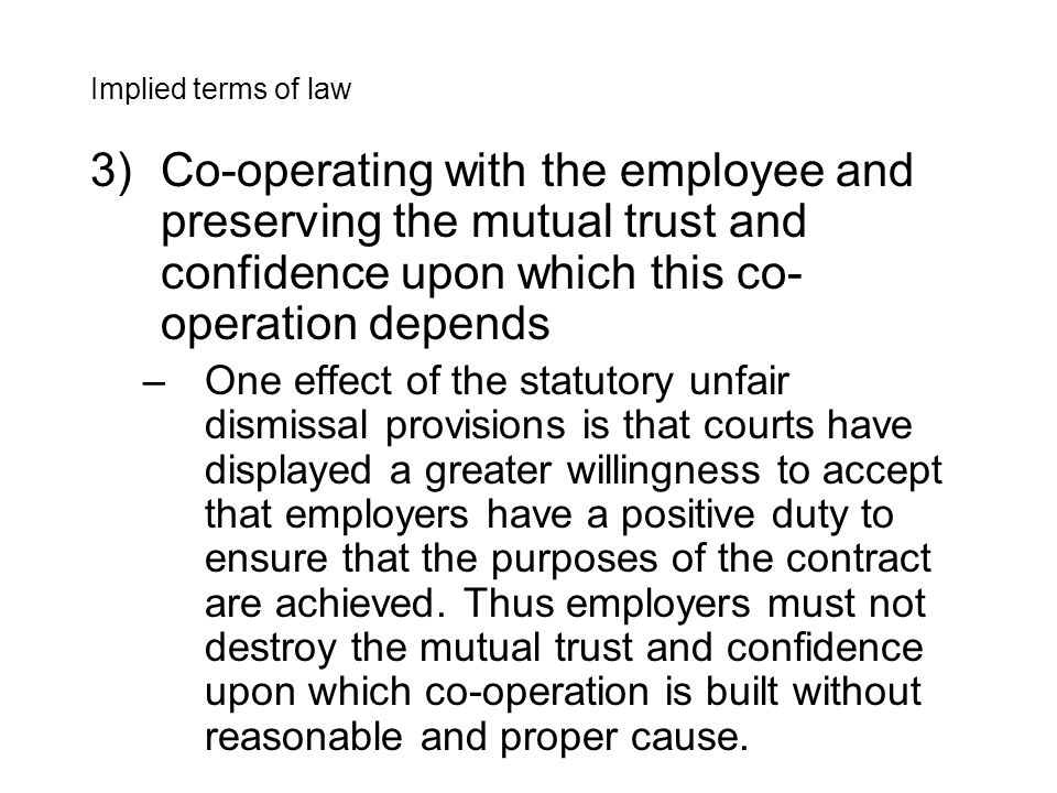 3)Co-operating with the employee and preserving the mutual trust and confidence upon which this co- operation depends –One effect of the statutory unfair dismissal provisions is that courts have displayed a greater willingness to accept that employers have a positive duty to ensure that the purposes of the contract are achieved.