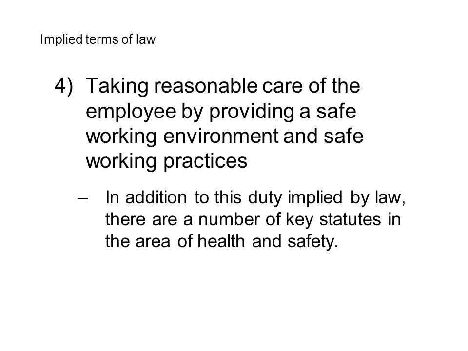 4)Taking reasonable care of the employee by providing a safe working environment and safe working practices –In addition to this duty implied by law, there are a number of key statutes in the area of health and safety.