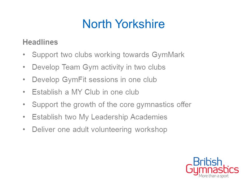 North Yorkshire Headlines Support two clubs working towards GymMark Develop Team Gym activity in two clubs Develop GymFit sessions in one club Establish a MY Club in one club Support the growth of the core gymnastics offer Establish two My Leadership Academies Deliver one adult volunteering workshop
