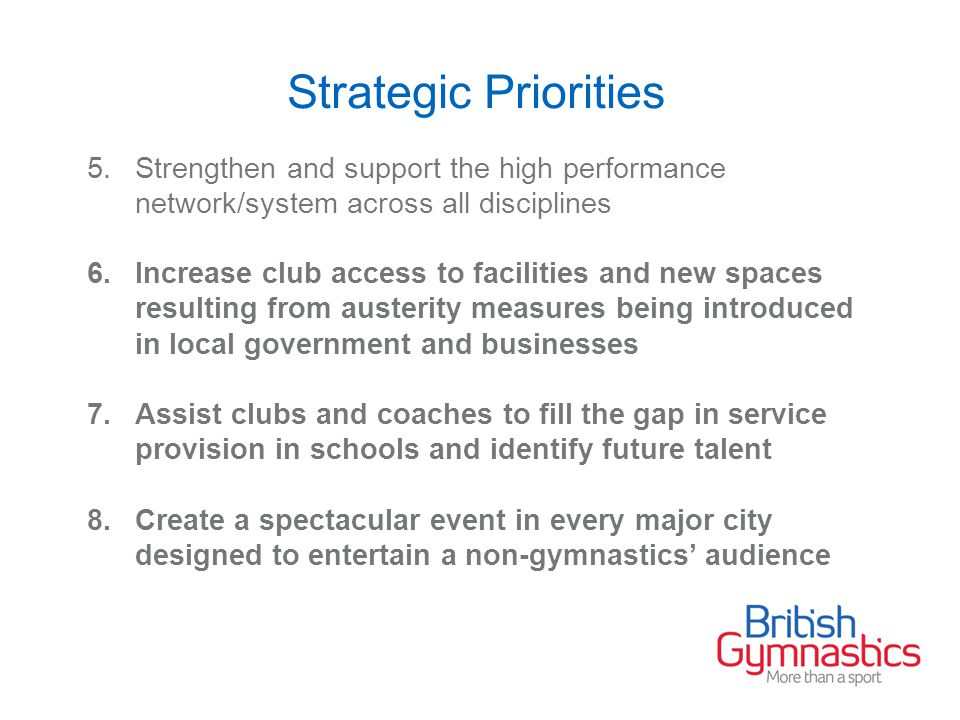 Strategic Priorities 5.Strengthen and support the high performance network/system across all disciplines 6.Increase club access to facilities and new spaces resulting from austerity measures being introduced in local government and businesses 7.Assist clubs and coaches to fill the gap in service provision in schools and identify future talent 8.Create a spectacular event in every major city designed to entertain a non-gymnastics’ audience