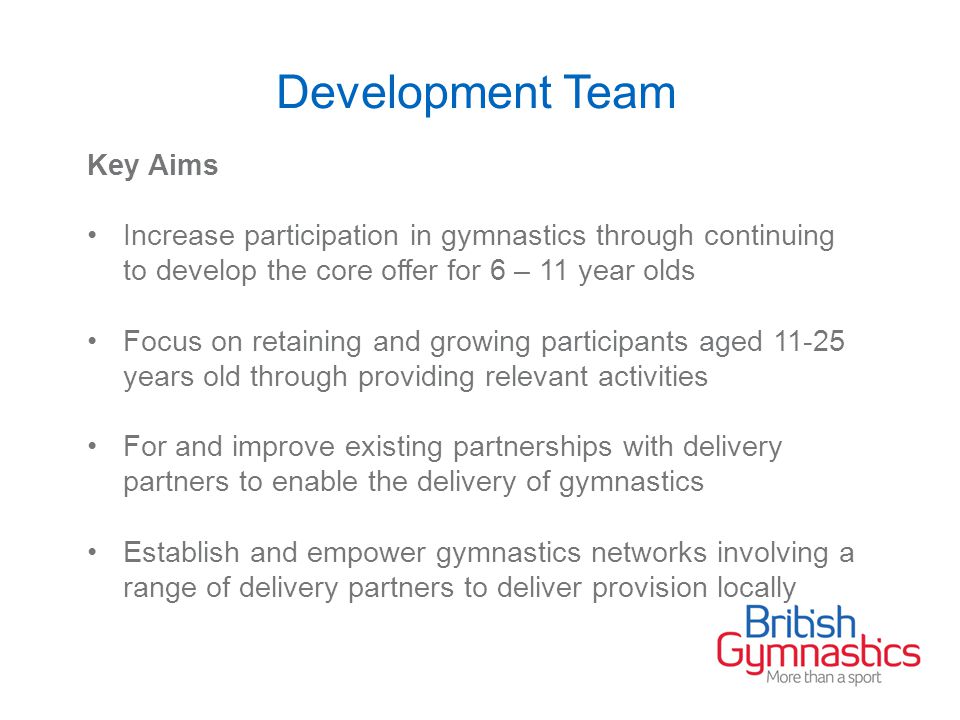Development Team Key Aims Increase participation in gymnastics through continuing to develop the core offer for 6 – 11 year olds Focus on retaining and growing participants aged years old through providing relevant activities For and improve existing partnerships with delivery partners to enable the delivery of gymnastics Establish and empower gymnastics networks involving a range of delivery partners to deliver provision locally