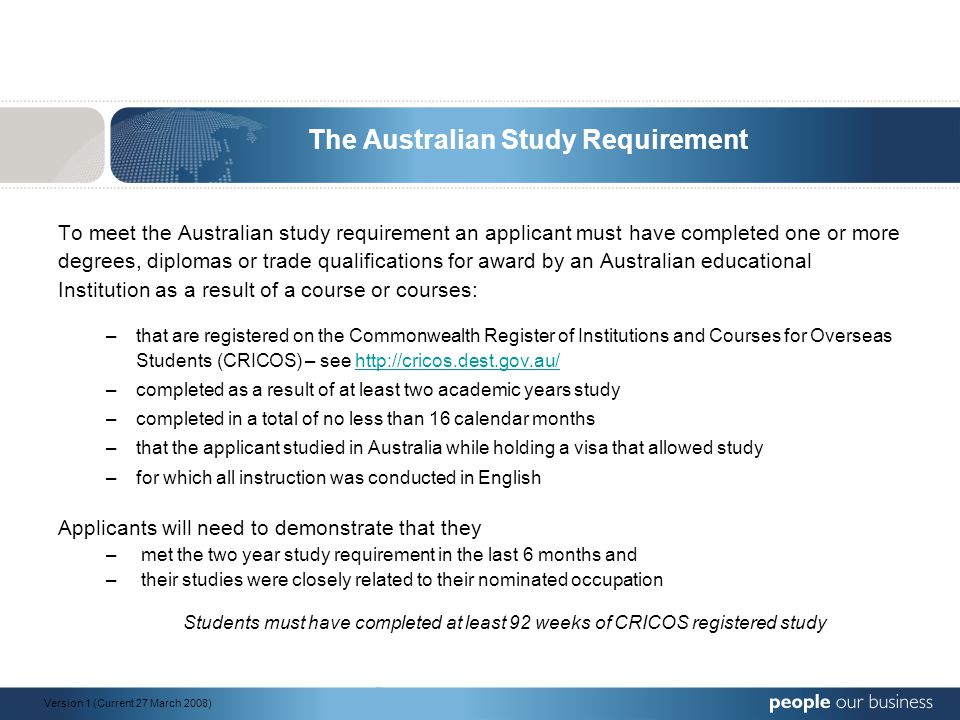 The Australian Study Requirement To meet the Australian study requirement an applicant must have completed one or more degrees, diplomas or trade qualifications for award by an Australian educational Institution as a result of a course or courses: –that are registered on the Commonwealth Register of Institutions and Courses for Overseas Students (CRICOS) – see   –completed as a result of at least two academic years study –completed in a total of no less than 16 calendar months –that the applicant studied in Australia while holding a visa that allowed study –for which all instruction was conducted in English Applicants will need to demonstrate that they – met the two year study requirement in the last 6 months and – their studies were closely related to their nominated occupation Students must have completed at least 92 weeks of CRICOS registered study Version 1 (Current 27 March 2008)