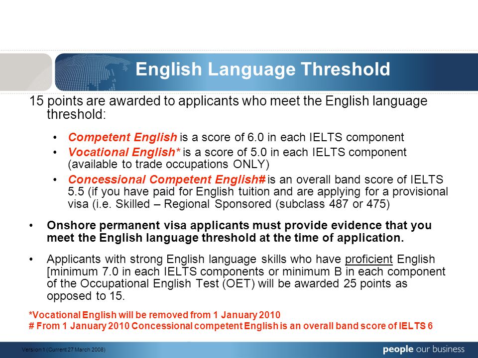 English Language Threshold 15 points are awarded to applicants who meet the English language threshold: Competent English is a score of 6.0 in each IELTS component Vocational English* is a score of 5.0 in each IELTS component (available to trade occupations ONLY) Concessional Competent English# is an overall band score of IELTS 5.5 (if you have paid for English tuition and are applying for a provisional visa (i.e.