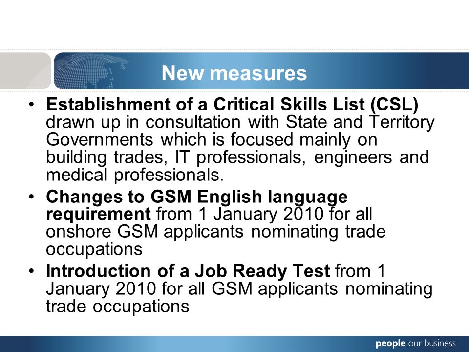 New measures Establishment of a Critical Skills List (CSL) drawn up in consultation with State and Territory Governments which is focused mainly on building trades, IT professionals, engineers and medical professionals.