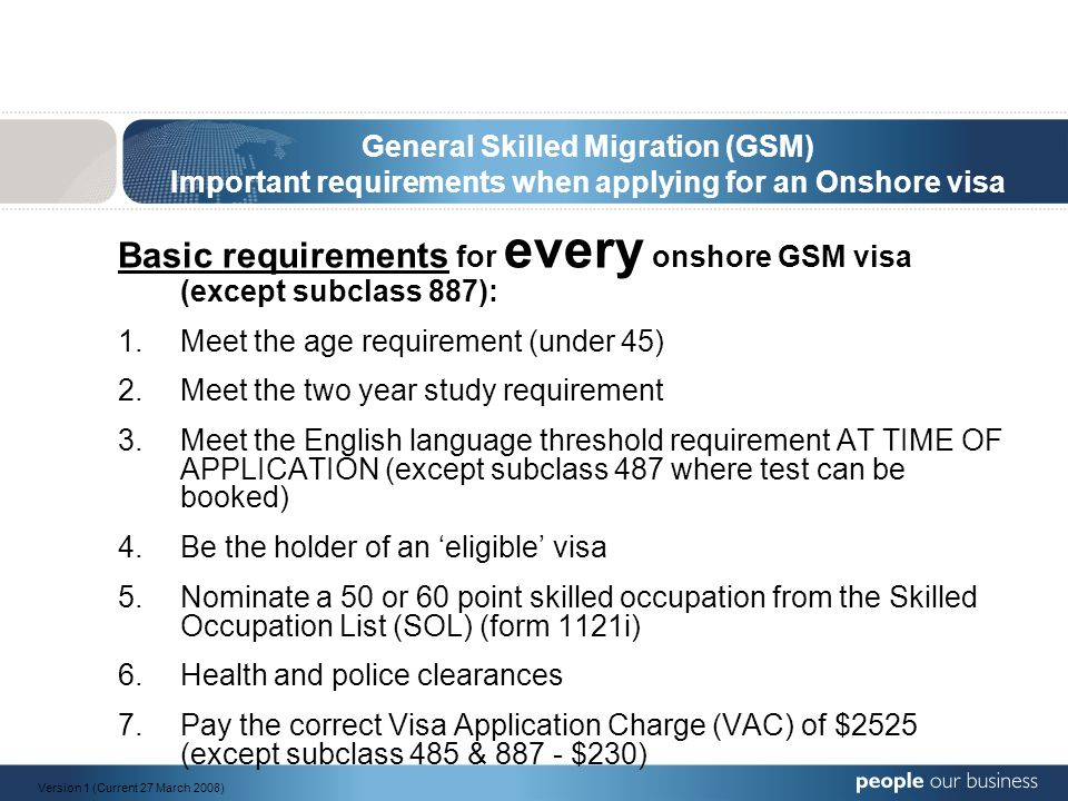 General Skilled Migration (GSM) Important requirements when applying for an Onshore visa Basic requirements for every onshore GSM visa (except subclass 887): 1.Meet the age requirement (under 45) 2.Meet the two year study requirement 3.Meet the English language threshold requirement AT TIME OF APPLICATION (except subclass 487 where test can be booked) 4.Be the holder of an ‘eligible’ visa 5.Nominate a 50 or 60 point skilled occupation from the Skilled Occupation List (SOL) (form 1121i) 6.Health and police clearances 7.Pay the correct Visa Application Charge (VAC) of $2525 (except subclass 485 & $230) Version 1 (Current 27 March 2008)