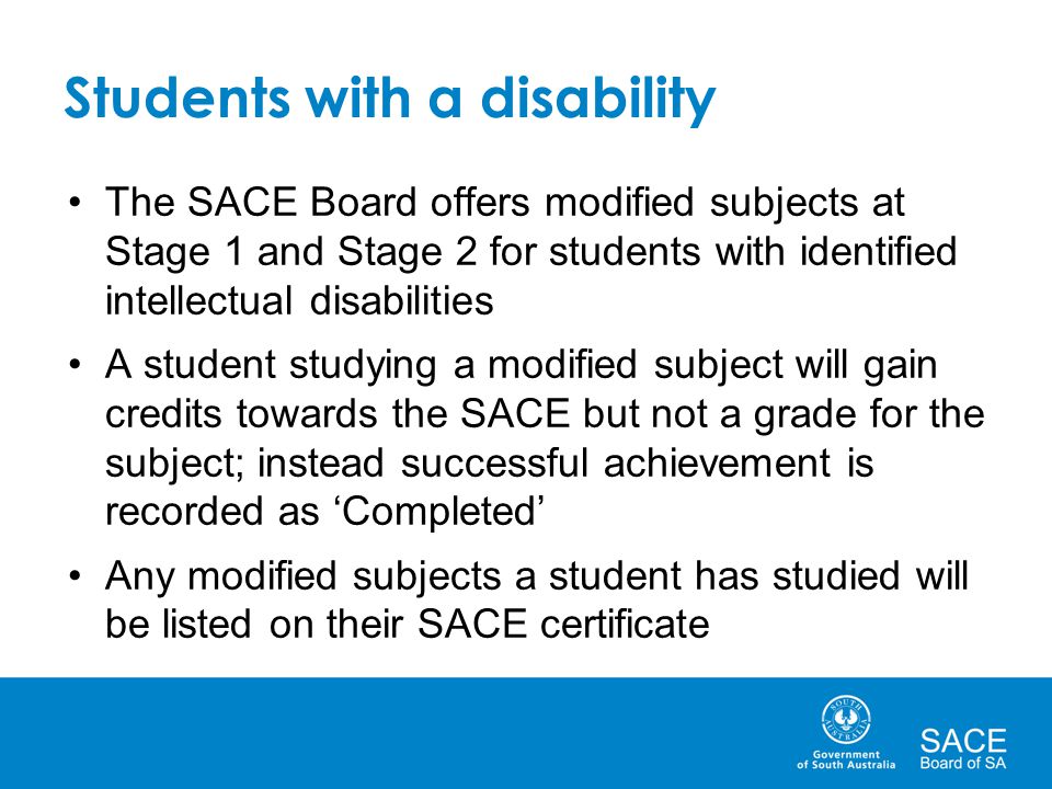 Students with a disability The SACE Board offers modified subjects at Stage 1 and Stage 2 for students with identified intellectual disabilities A student studying a modified subject will gain credits towards the SACE but not a grade for the subject; instead successful achievement is recorded as ‘Completed’ Any modified subjects a student has studied will be listed on their SACE certificate
