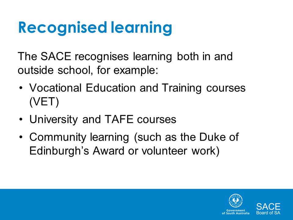 Recognised learning The SACE recognises learning both in and outside school, for example: Vocational Education and Training courses (VET) University and TAFE courses Community learning (such as the Duke of Edinburgh’s Award or volunteer work)