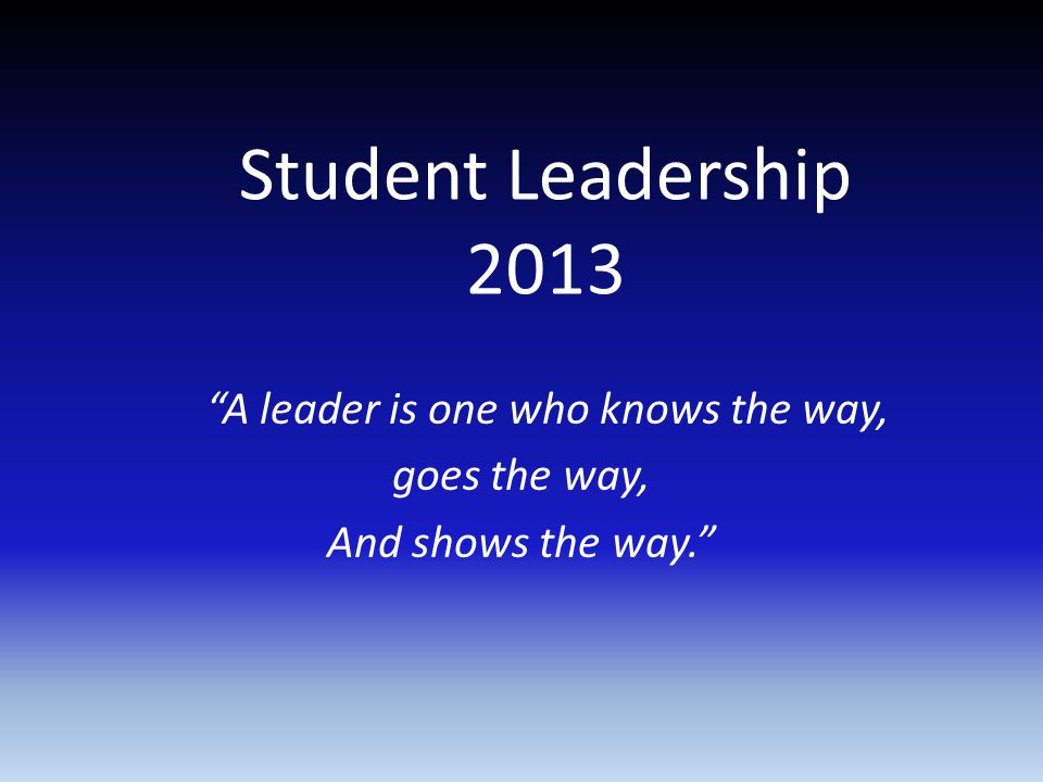 Student Leadership 2013 A leader is one who knows the way, goes the way, And shows the way.