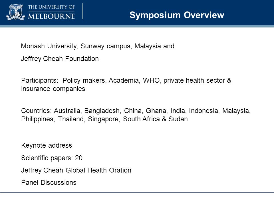 Symposium Overview Participants: Policy makers, Academia, WHO, private health sector & insurance companies Countries: Australia, Bangladesh, China, Ghana, India, Indonesia, Malaysia, Philippines, Thailand, Singapore, South Africa & Sudan Monash University, Sunway campus, Malaysia and Jeffrey Cheah Foundation Keynote address Scientific papers: 20 Jeffrey Cheah Global Health Oration Panel Discussions
