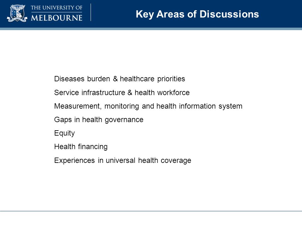 Key Areas of Discussions Diseases burden & healthcare priorities Service infrastructure & health workforce Measurement, monitoring and health information system Gaps in health governance Equity Health financing Experiences in universal health coverage