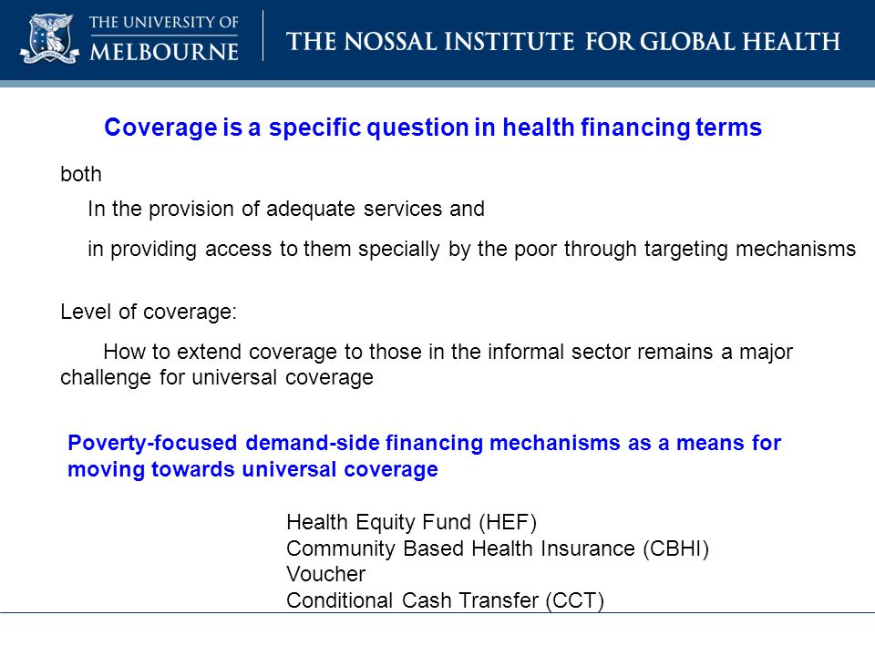 Coverage is a specific question in health financing terms both In the provision of adequate services and in providing access to them specially by the poor through targeting mechanisms Level of coverage: How to extend coverage to those in the informal sector remains a major challenge for universal coverage Poverty-focused demand-side financing mechanisms as a means for moving towards universal coverage Health Equity Fund (HEF) Community Based Health Insurance (CBHI) Voucher Conditional Cash Transfer (CCT)