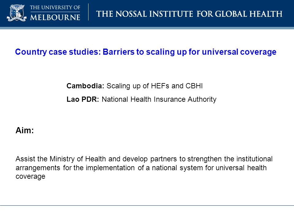 Country case studies: Barriers to scaling up for universal coverage Cambodia: Scaling up of HEFs and CBHI Lao PDR: National Health Insurance Authority Aim: Assist the Ministry of Health and develop partners to strengthen the institutional arrangements for the implementation of a national system for universal health coverage