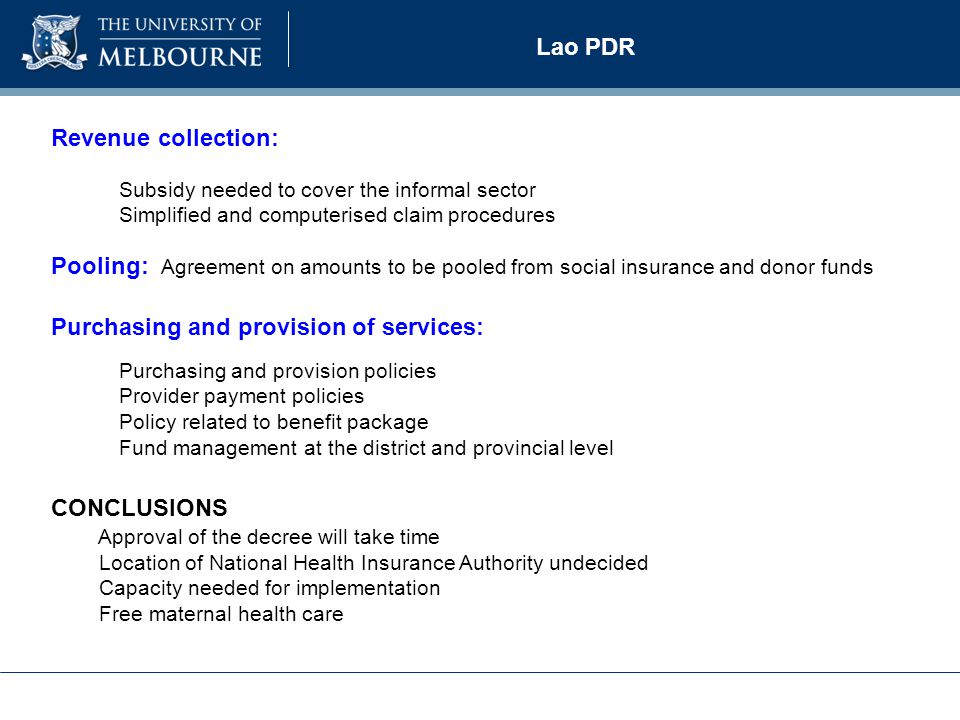 Subsidy needed to cover the informal sector Simplified and computerised claim procedures Lao PDR Revenue collection: Pooling: Agreement on amounts to be pooled from social insurance and donor funds Purchasing and provision of services: Purchasing and provision policies Provider payment policies Policy related to benefit package Fund management at the district and provincial level CONCLUSIONS Approval of the decree will take time Location of National Health Insurance Authority undecided Capacity needed for implementation Free maternal health care