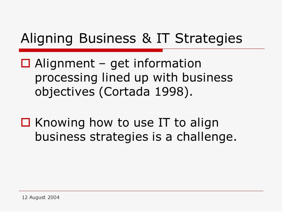 12 August 2004 Aligning Business & IT Strategies  Alignment – get information processing lined up with business objectives (Cortada 1998).