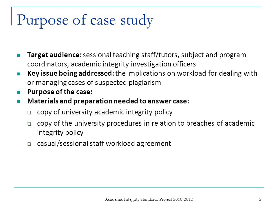 Purpose of case study Target audience: sessional teaching staff/tutors, subject and program coordinators, academic integrity investigation officers Key issue being addressed: the implications on workload for dealing with or managing cases of suspected plagiarism Purpose of the case: Materials and preparation needed to answer case:  copy of university academic integrity policy  copy of the university procedures in relation to breaches of academic integrity policy  casual/sessional staff workload agreement 2 Academic Integrity Standards Project