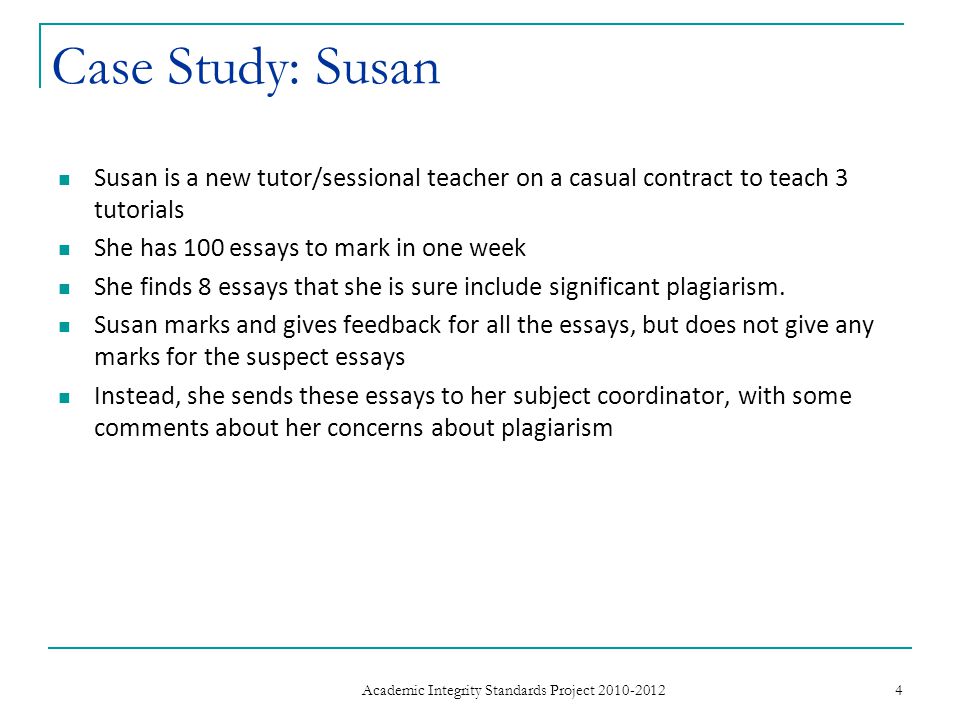 Case Study: Susan Susan is a new tutor/sessional teacher on a casual contract to teach 3 tutorials She has 100 essays to mark in one week She finds 8 essays that she is sure include significant plagiarism.
