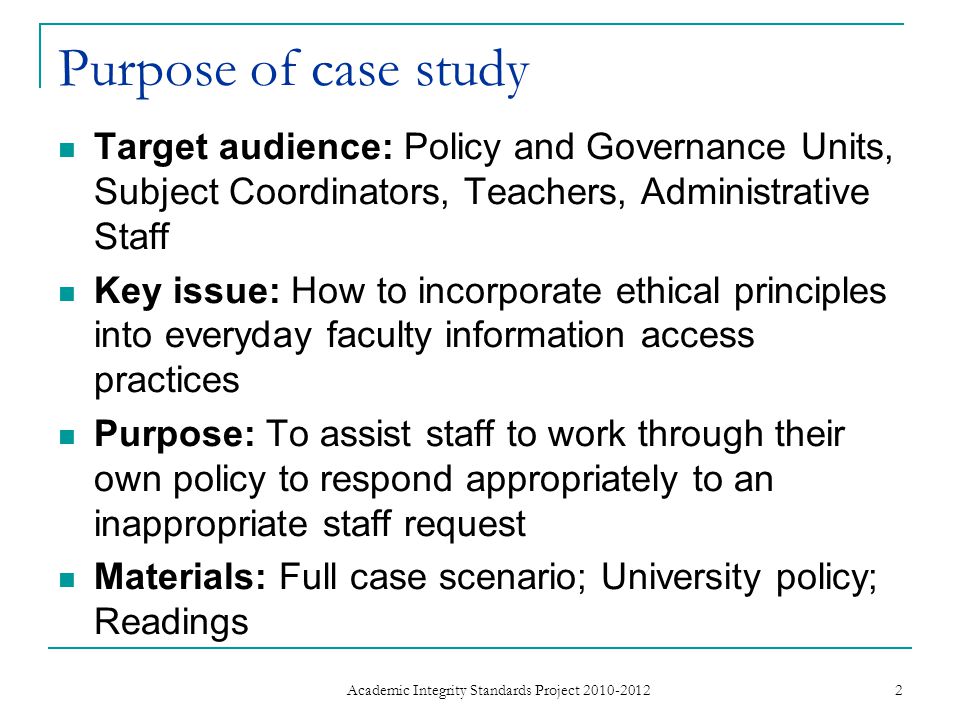 Purpose of case study Target audience: Policy and Governance Units, Subject Coordinators, Teachers, Administrative Staff Key issue: How to incorporate ethical principles into everyday faculty information access practices Purpose: To assist staff to work through their own policy to respond appropriately to an inappropriate staff request Materials: Full case scenario; University policy; Readings 2 Academic Integrity Standards Project