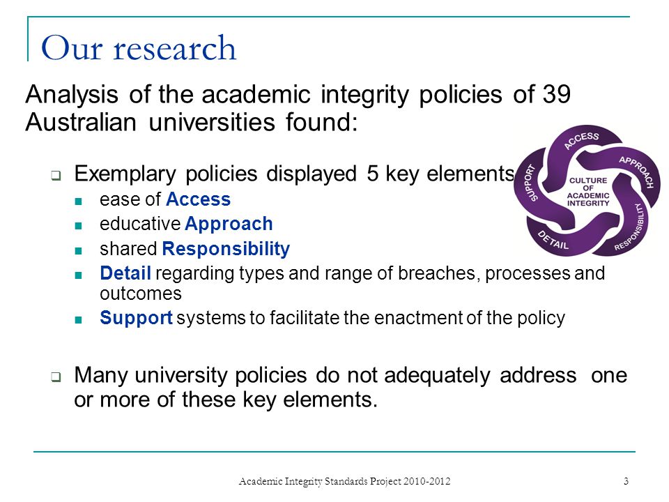 Our research Analysis of the academic integrity policies of 39 Australian universities found:  Exemplary policies displayed 5 key elements ease of Access educative Approach shared Responsibility Detail regarding types and range of breaches, processes and outcomes Support systems to facilitate the enactment of the policy  Many university policies do not adequately address one or more of these key elements.