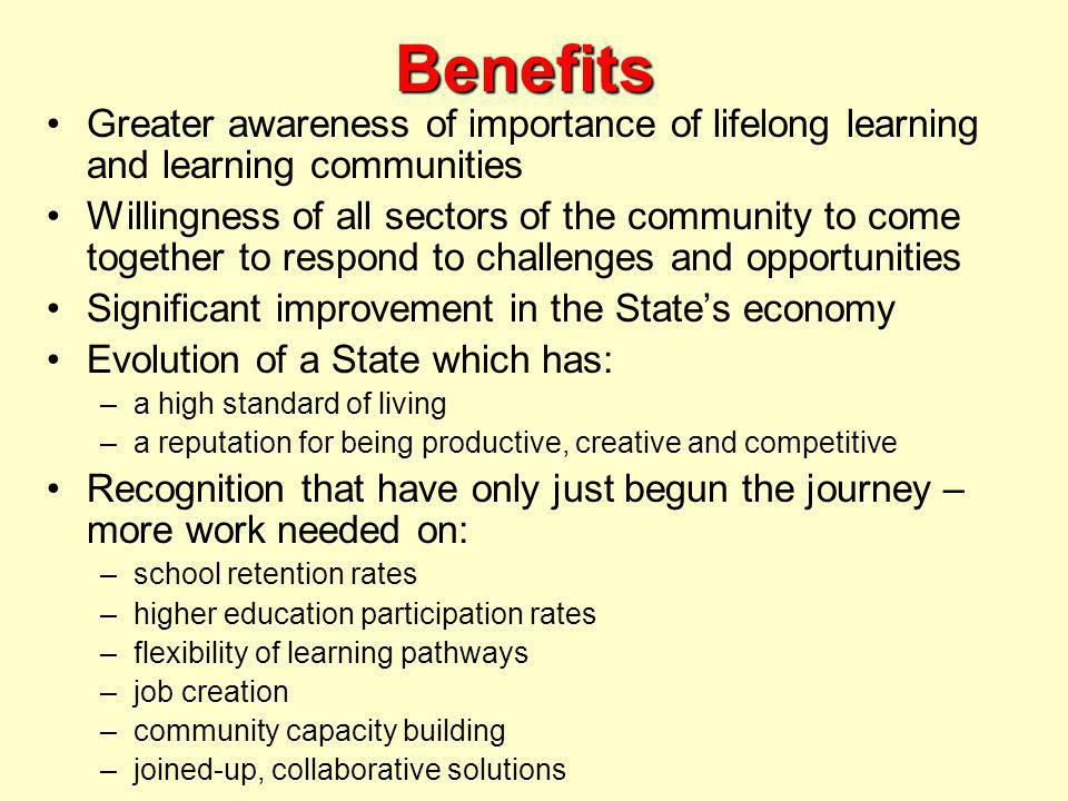 Benefits Greater awareness of importance of lifelong learning and learning communities Willingness of all sectors of the community to come together to respond to challenges and opportunities Significant improvement in the State’s economy Evolution of a State which has: –a high standard of living –a reputation for being productive, creative and competitive Recognition that have only just begun the journey – more work needed on: –school retention rates –higher education participation rates –flexibility of learning pathways –job creation –community capacity building –joined-up, collaborative solutions