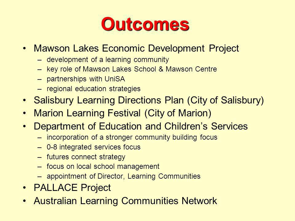 Outcomes Mawson Lakes Economic Development Project –development of a learning community –key role of Mawson Lakes School & Mawson Centre –partnerships with UniSA –regional education strategies Salisbury Learning Directions Plan (City of Salisbury) Marion Learning Festival (City of Marion) Department of Education and Children’s Services –incorporation of a stronger community building focus –0-8 integrated services focus –futures connect strategy –focus on local school management –appointment of Director, Learning Communities PALLACE Project Australian Learning Communities Network