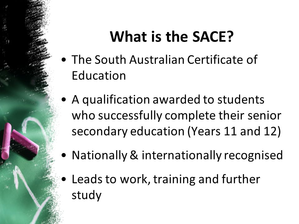 The South Australian Certificate of Education A qualification awarded to students who successfully complete their senior secondary education (Years 11 and 12) Nationally & internationally recognised Leads to work, training and further study What is the SACE