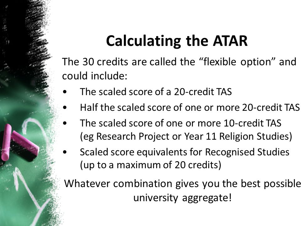 The 30 credits are called the flexible option and could include: The scaled score of a 20-credit TAS Half the scaled score of one or more 20-credit TAS The scaled score of one or more 10-credit TAS (eg Research Project or Year 11 Religion Studies) Scaled score equivalents for Recognised Studies (up to a maximum of 20 credits) Whatever combination gives you the best possible university aggregate!