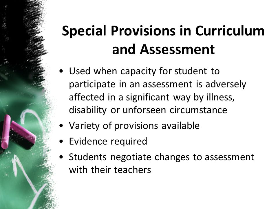 Used when capacity for student to participate in an assessment is adversely affected in a significant way by illness, disability or unforseen circumstance Variety of provisions available Evidence required Students negotiate changes to assessment with their teachers Special Provisions in Curriculum and Assessment