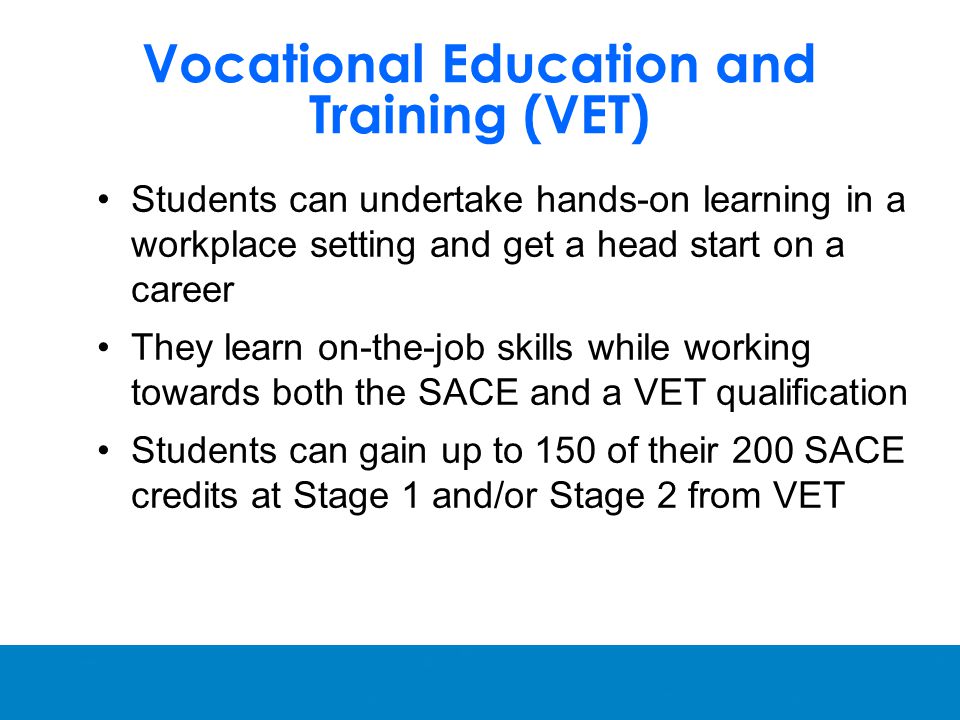 Vocational Education and Training (VET) Students can undertake hands-on learning in a workplace setting and get a head start on a career They learn on-the-job skills while working towards both the SACE and a VET qualification Students can gain up to 150 of their 200 SACE credits at Stage 1 and/or Stage 2 from VET