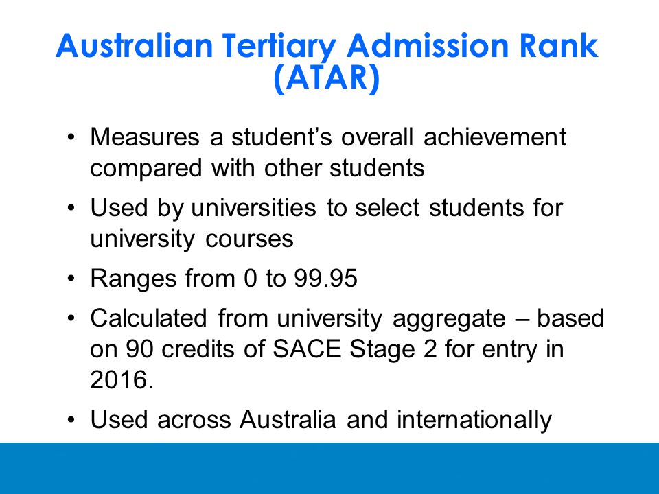 Australian Tertiary Admission Rank (ATAR) Measures a student’s overall achievement compared with other students Used by universities to select students for university courses Ranges from 0 to Calculated from university aggregate – based on 90 credits of SACE Stage 2 for entry in 2016.