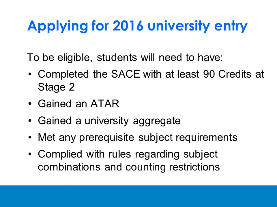 Applying for 2016 university entry To be eligible, students will need to have: Completed the SACE with at least 90 Credits at Stage 2 Gained an ATAR Gained a university aggregate Met any prerequisite subject requirements Complied with rules regarding subject combinations and counting restrictions