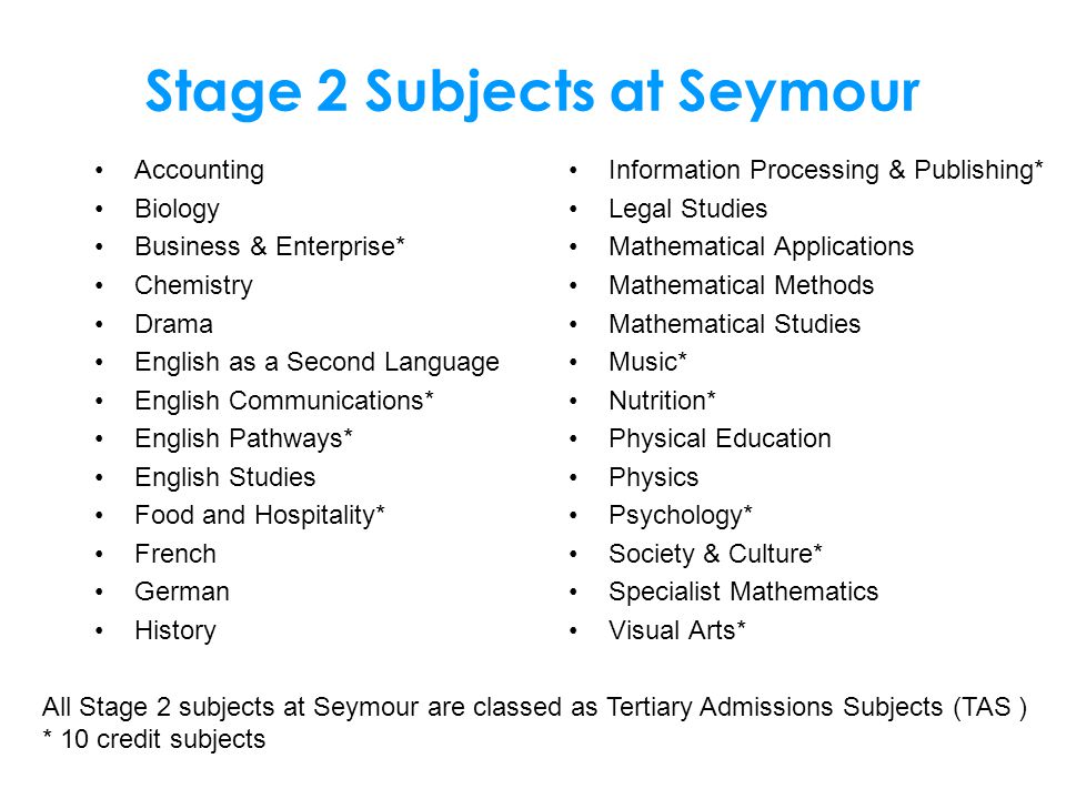 Stage 2 Subjects at Seymour Accounting Biology Business & Enterprise* Chemistry Drama English as a Second Language English Communications* English Pathways* English Studies Food and Hospitality* French German History Information Processing & Publishing* Legal Studies Mathematical Applications Mathematical Methods Mathematical Studies Music* Nutrition* Physical Education Physics Psychology* Society & Culture* Specialist Mathematics Visual Arts* All Stage 2 subjects at Seymour are classed as Tertiary Admissions Subjects (TAS ) * 10 credit subjects