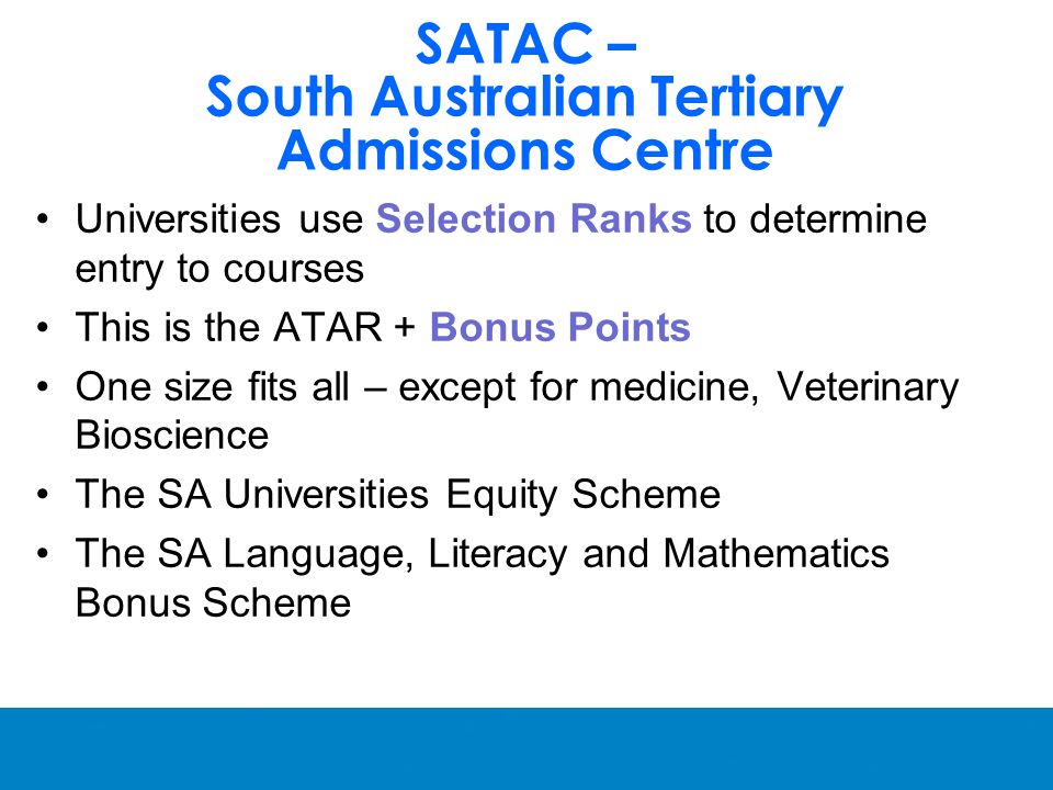 SATAC – South Australian Tertiary Admissions Centre Universities use Selection Ranks to determine entry to courses This is the ATAR + Bonus Points One size fits all – except for medicine, Veterinary Bioscience The SA Universities Equity Scheme The SA Language, Literacy and Mathematics Bonus Scheme
