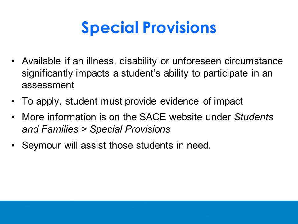Special Provisions Available if an illness, disability or unforeseen circumstance significantly impacts a student’s ability to participate in an assessment To apply, student must provide evidence of impact More information is on the SACE website under Students and Families > Special Provisions Seymour will assist those students in need.