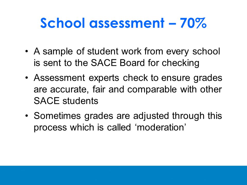 School assessment – 70% A sample of student work from every school is sent to the SACE Board for checking Assessment experts check to ensure grades are accurate, fair and comparable with other SACE students Sometimes grades are adjusted through this process which is called ‘moderation’