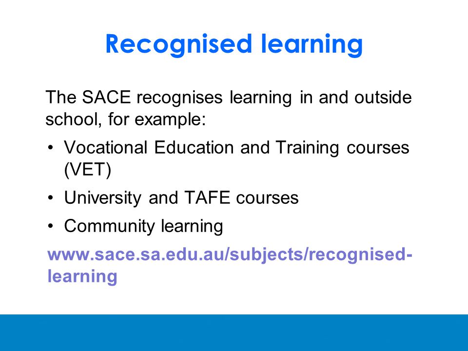 Recognised learning The SACE recognises learning in and outside school, for example: Vocational Education and Training courses (VET) University and TAFE courses Community learning   learning