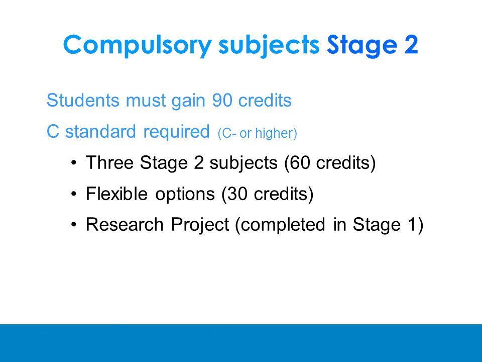 Compulsory subjects Stage 2 Students must gain 90 credits C standard required (C- or higher) Three Stage 2 subjects (60 credits) Flexible options (30 credits) Research Project (completed in Stage 1)