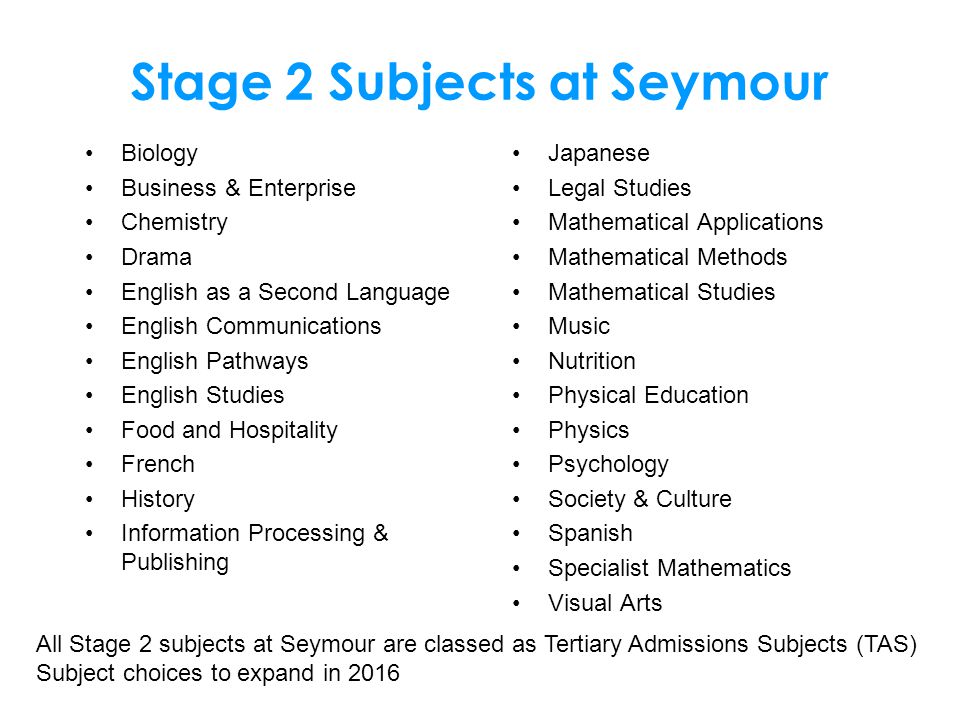 Stage 2 Subjects at Seymour Biology Business & Enterprise Chemistry Drama English as a Second Language English Communications English Pathways English Studies Food and Hospitality French History Information Processing & Publishing Japanese Legal Studies Mathematical Applications Mathematical Methods Mathematical Studies Music Nutrition Physical Education Physics Psychology Society & Culture Spanish Specialist Mathematics Visual Arts All Stage 2 subjects at Seymour are classed as Tertiary Admissions Subjects (TAS) Subject choices to expand in 2016